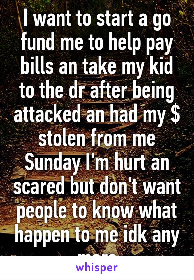 I want to start a go fund me to help pay bills an take my kid to the dr after being attacked an had my $ stolen from me Sunday I'm hurt an scared but don't want people to know what happen to me idk any more