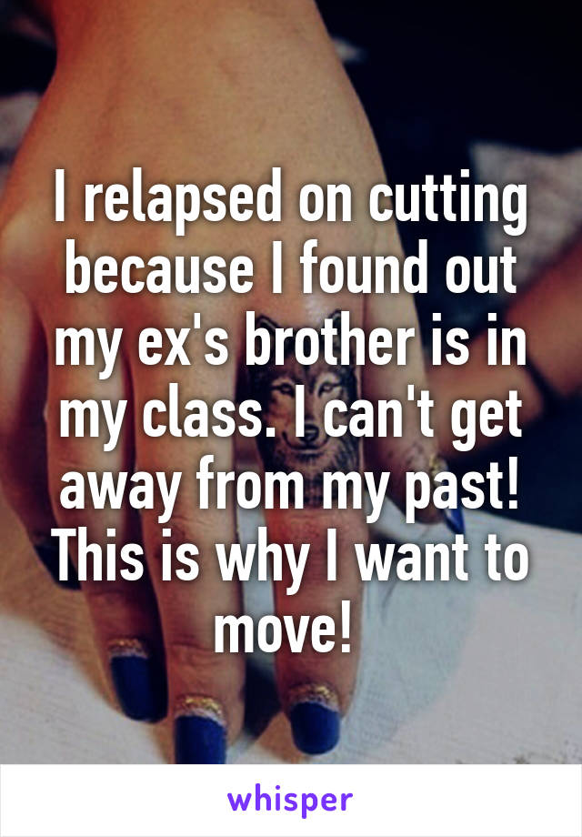 I relapsed on cutting because I found out my ex's brother is in my class. I can't get away from my past! This is why I want to move! 