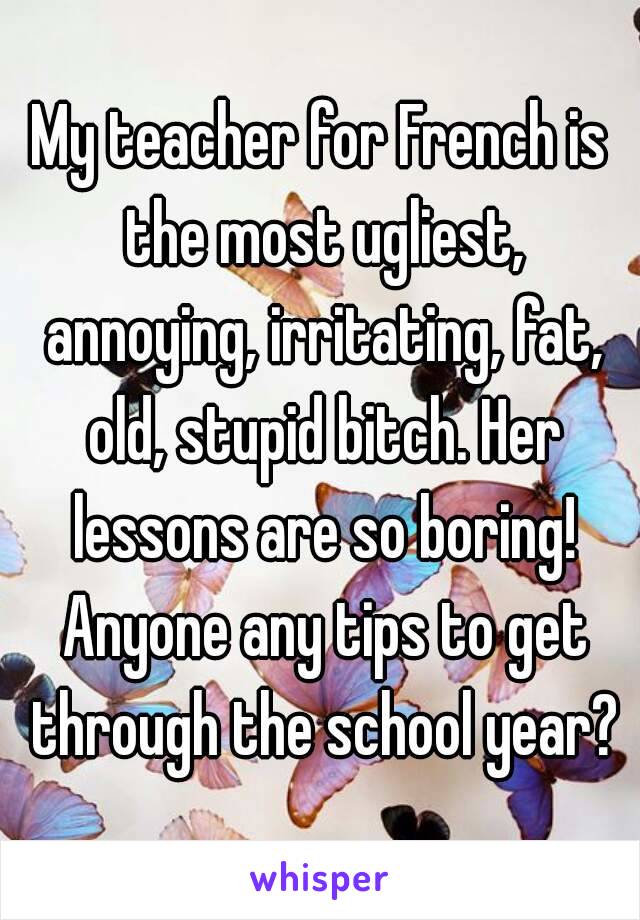 My teacher for French is the most ugliest, annoying, irritating, fat, old, stupid bitch. Her lessons are so boring! Anyone any tips to get through the school year?