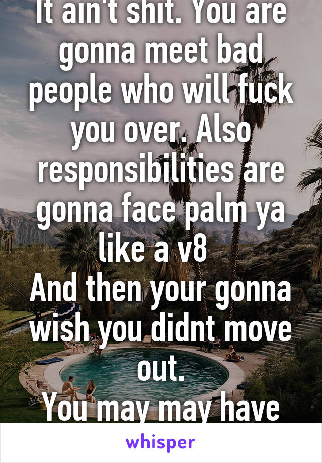 It ain't shit. You are gonna meet bad people who will fuck you over. Also responsibilities are gonna face palm ya like a v8  
And then your gonna wish you didnt move out.
You may may have justfucked u