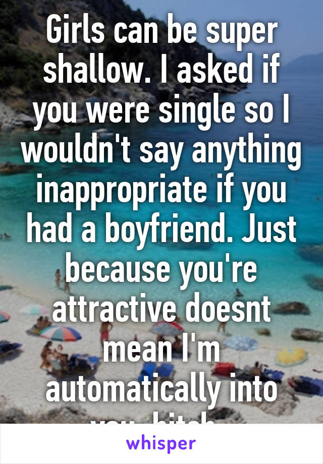 Girls can be super shallow. I asked if you were single so I wouldn't say anything inappropriate if you had a boyfriend. Just because you're attractive doesnt mean I'm automatically into you, bitch. 