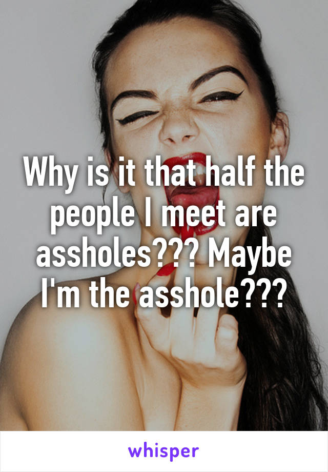 Why is it that half the people I meet are assholes??? Maybe I'm the asshole???