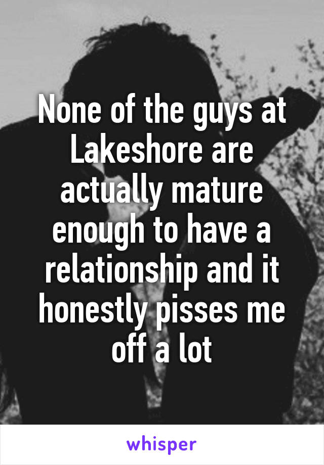 None of the guys at Lakeshore are actually mature enough to have a relationship and it honestly pisses me off a lot