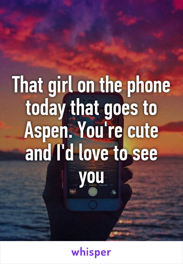 That girl on the phone today that goes to Aspen. You're cute and I'd love to see you