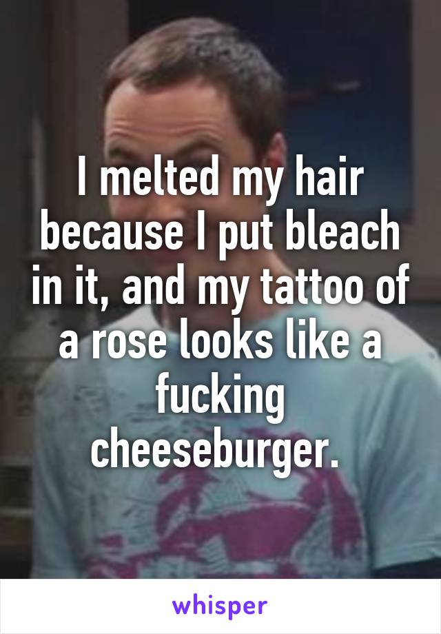 I melted my hair because I put bleach in it, and my tattoo of a rose looks like a fucking cheeseburger. 