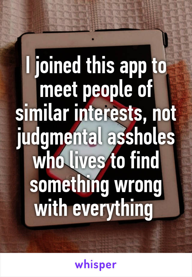 I joined this app to meet people of similar interests, not judgmental assholes who lives to find something wrong with everything 