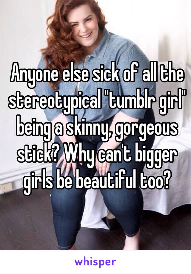 Anyone else sick of all the stereotypical "tumblr girl" being a skinny, gorgeous  stick? Why can't bigger girls be beautiful too? 