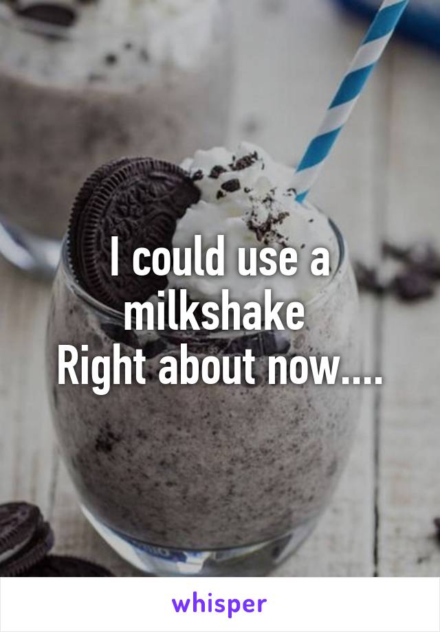 I could use a milkshake 
Right about now....