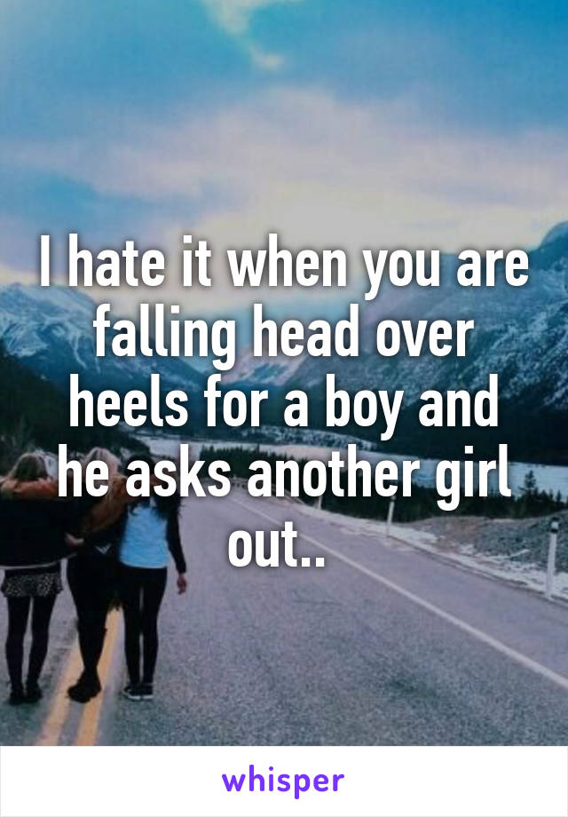 I hate it when you are falling head over heels for a boy and he asks another girl out.. 