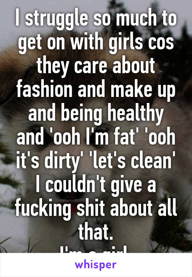 I struggle so much to get on with girls cos they care about fashion and make up and being healthy and 'ooh I'm fat' 'ooh it's dirty' 'let's clean'
I couldn't give a fucking shit about all that.
I'm a girl.