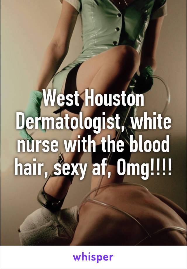 West Houston Dermatologist, white nurse with the blood hair, sexy af, Omg!!!!