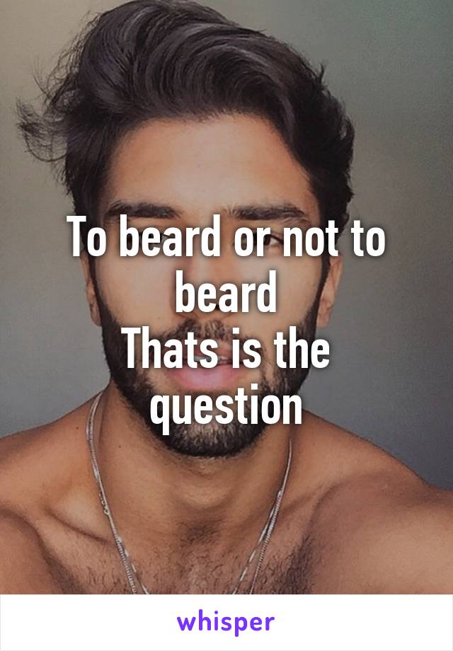 To beard or not to beard
Thats is the question