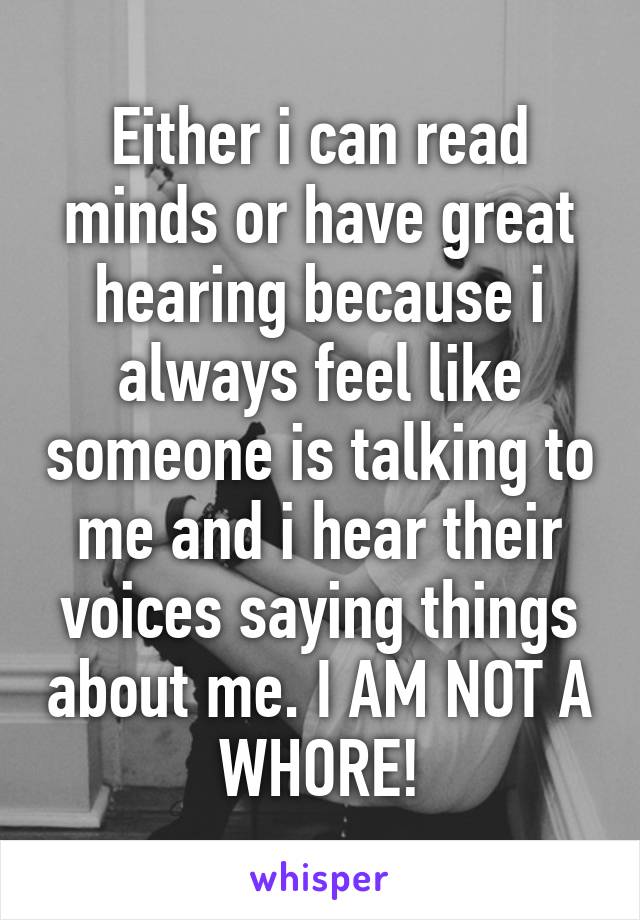 Either i can read minds or have great hearing because i always feel like someone is talking to me and i hear their voices saying things about me. I AM NOT A WHORE!