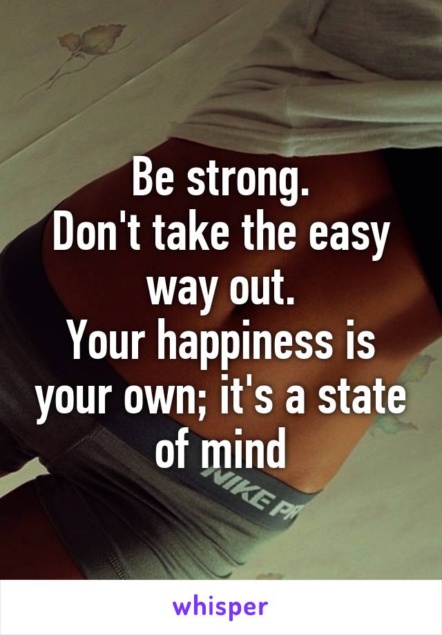 Be strong.
Don't take the easy way out.
Your happiness is your own; it's a state of mind