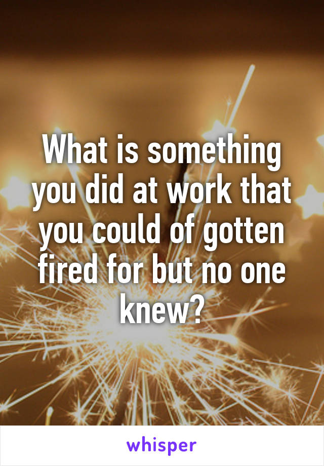 What is something you did at work that you could of gotten fired for but no one knew?