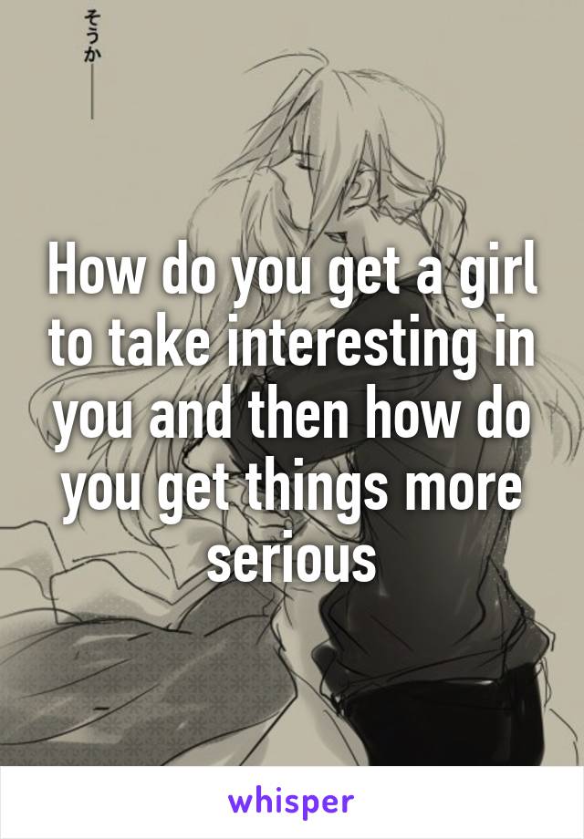 How do you get a girl to take interesting in you and then how do you get things more serious