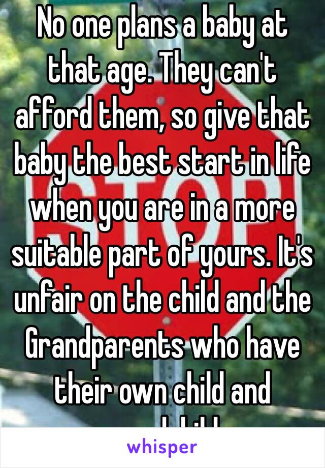 No one plans a baby at that age. They can't afford them, so give that baby the best start in life when you are in a more suitable part of yours. It's unfair on the child and the Grandparents who have their own child and grandchild.