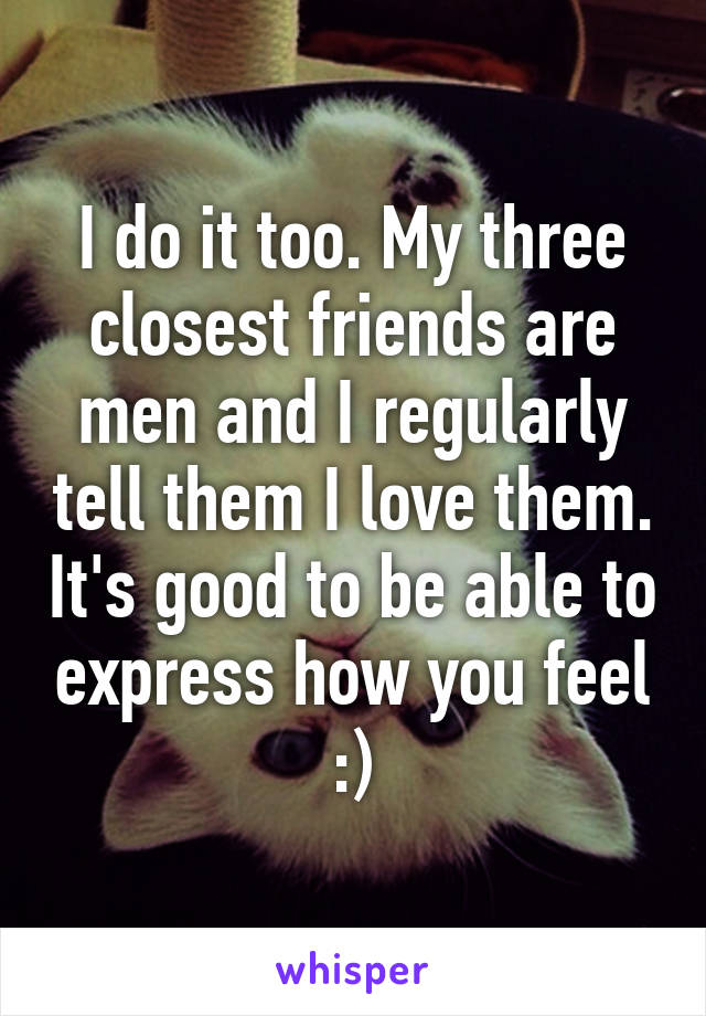 I do it too. My three closest friends are men and I regularly tell them I love them. It's good to be able to express how you feel :)