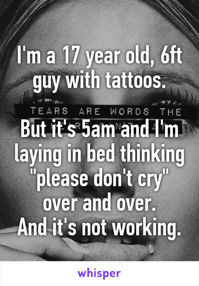 I'm a 17 year old, 6ft guy with tattoos.

But it's 5am and I'm laying in bed thinking "please don't cry" over and over.
And it's not working.