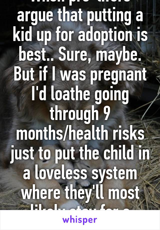 When pro-lifers argue that putting a kid up for adoption is best.. Sure, maybe. But if I was pregnant I'd loathe going through 9 months/health risks just to put the child in a loveless system where they'll most likely stay for a /long/ time.