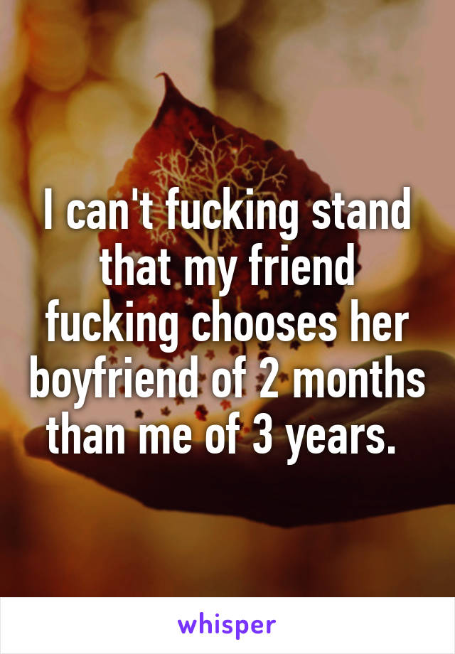 I can't fucking stand that my friend fucking chooses her boyfriend of 2 months than me of 3 years. 