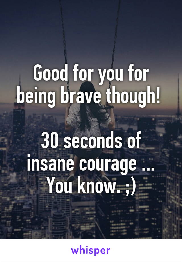 Good for you for being brave though! 

30 seconds of insane courage ... You know. ;)