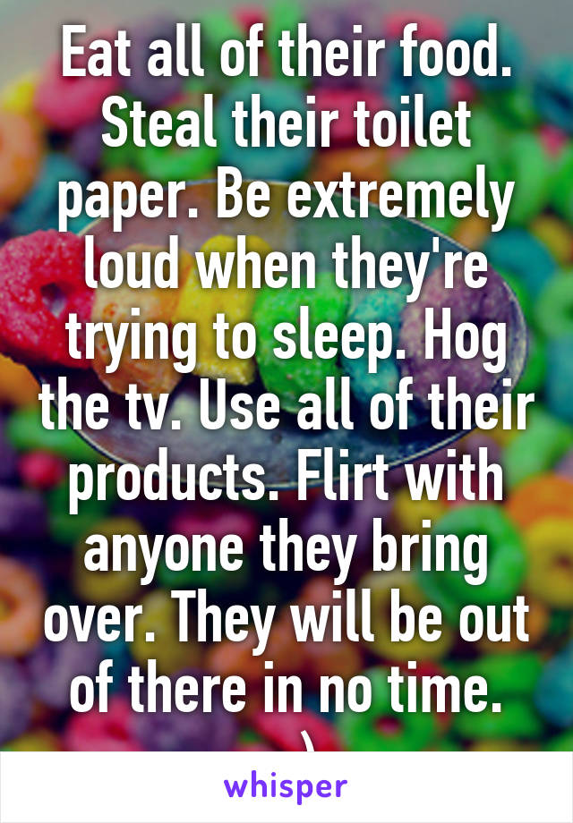 Eat all of their food. Steal their toilet paper. Be extremely loud when they're trying to sleep. Hog the tv. Use all of their products. Flirt with anyone they bring over. They will be out of there in no time. ;-)