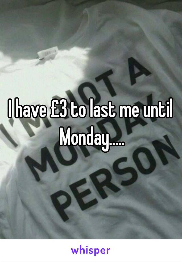 I have £3 to last me until Monday.....