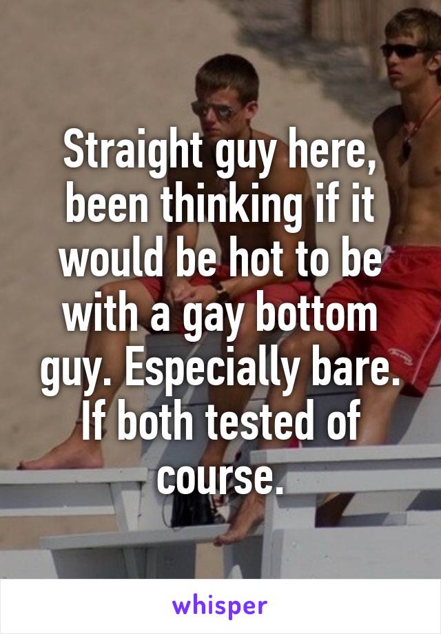 Straight guy here, been thinking if it would be hot to be with a gay bottom guy. Especially bare. If both tested of course.