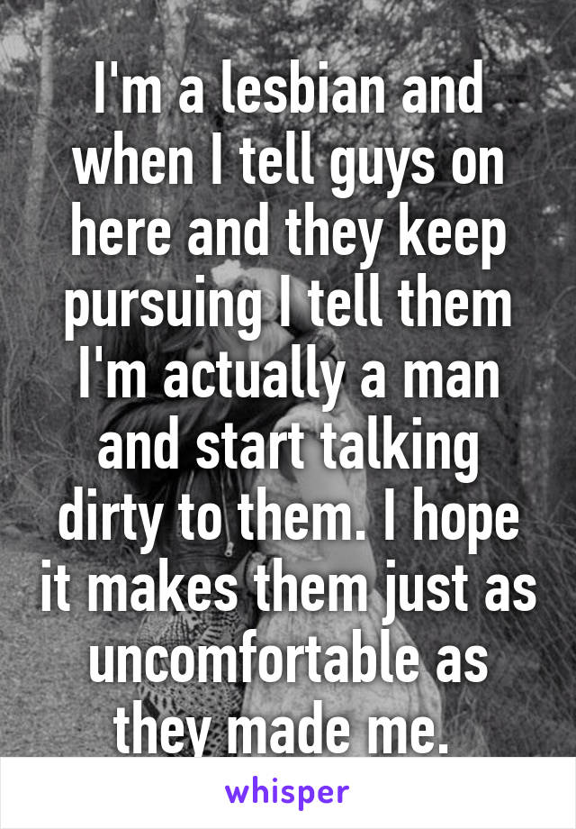 I'm a lesbian and when I tell guys on here and they keep pursuing I tell them I'm actually a man and start talking dirty to them. I hope it makes them just as uncomfortable as they made me. 