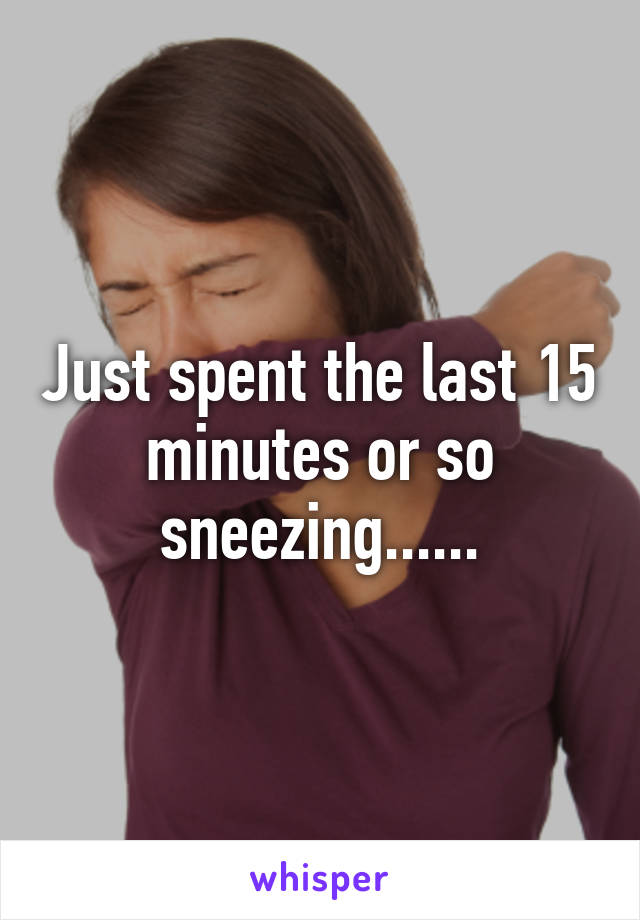 Just spent the last 15 minutes or so sneezing......