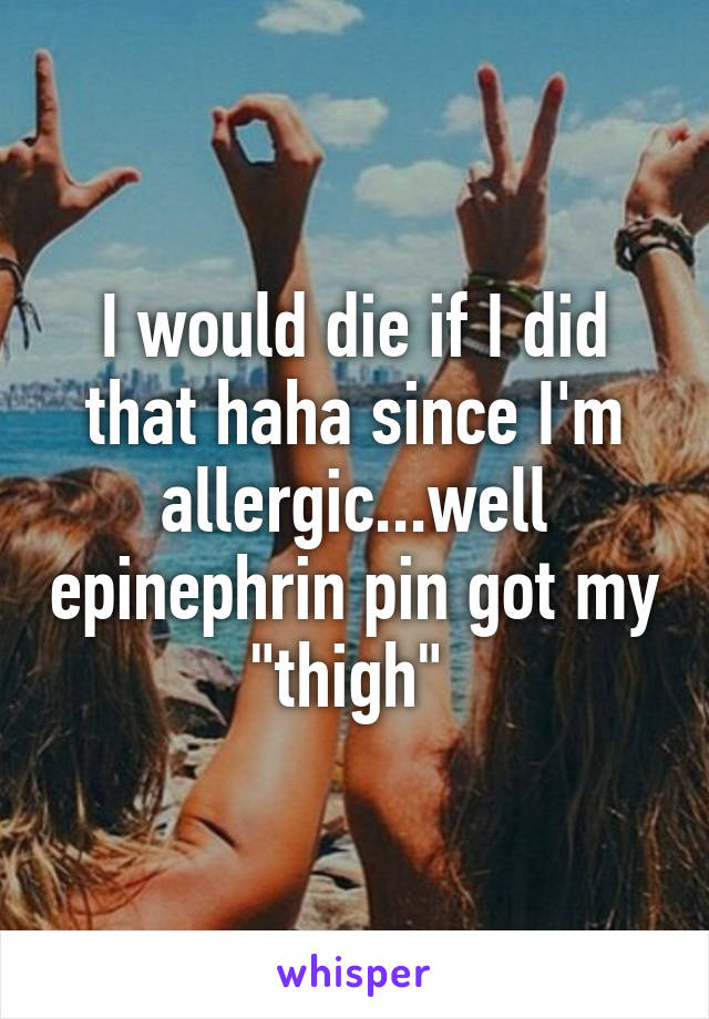 I would die if I did that haha since I'm allergic...well epinephrin pin got my "thigh" 