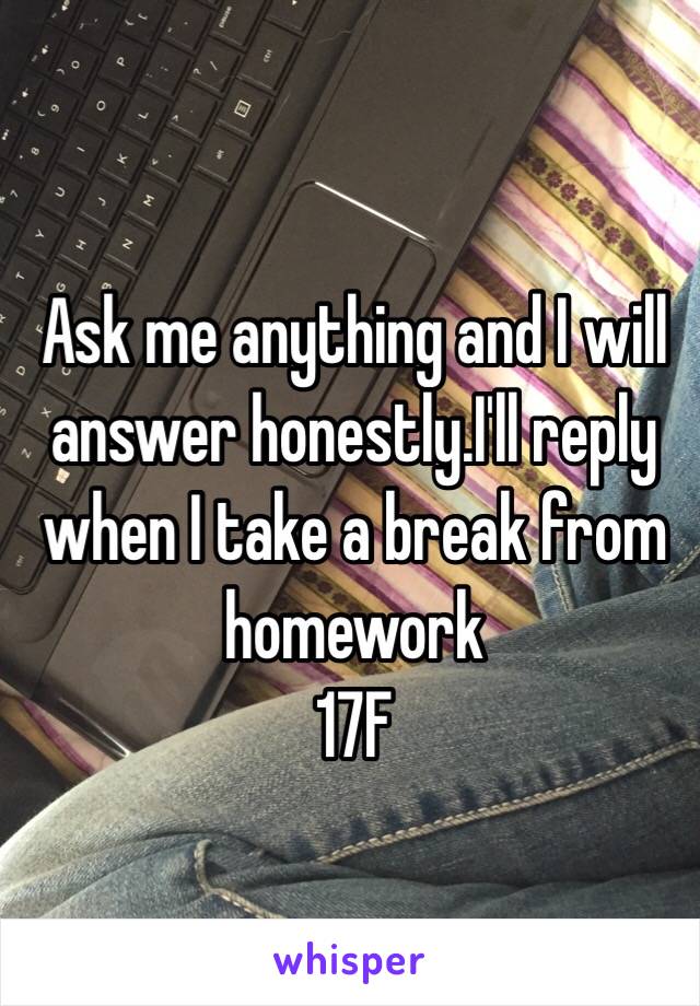 Ask me anything and I will answer honestly.I'll reply when I take a break from homework 
17F