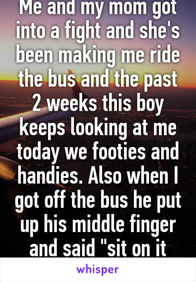 Me and my mom got into a fight and she's been making me ride the bus and the past 2 weeks this boy keeps looking at me today we footies and handies. Also when I got off the bus he put up his middle finger and said "sit on it please"