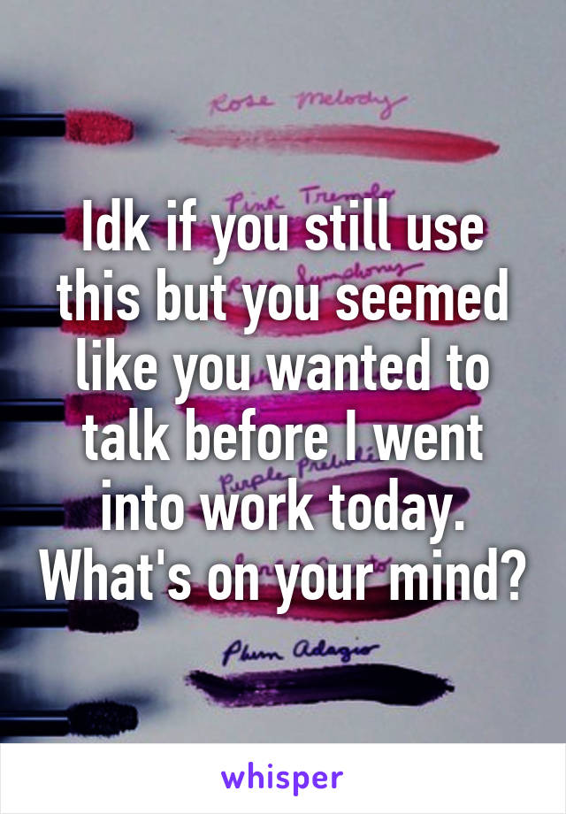 Idk if you still use this but you seemed like you wanted to talk before I went into work today. What's on your mind?