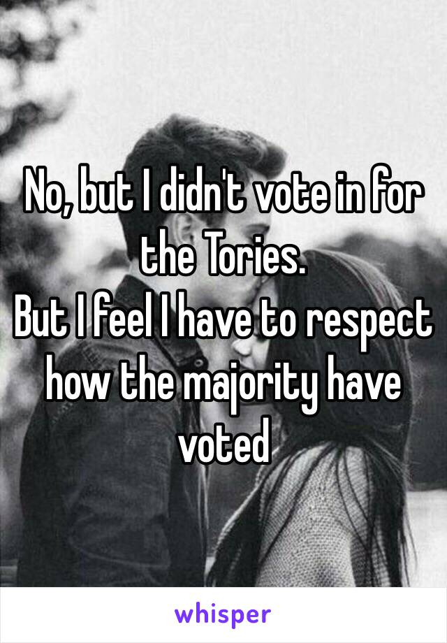 No, but I didn't vote in for the Tories.
But I feel I have to respect how the majority have voted 