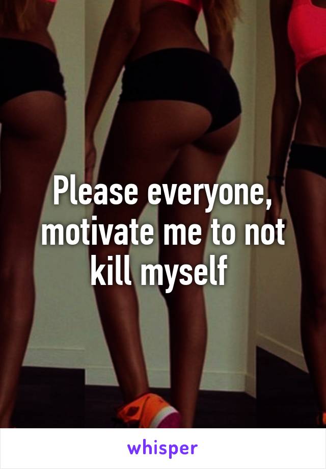 Please everyone, motivate me to not kill myself 