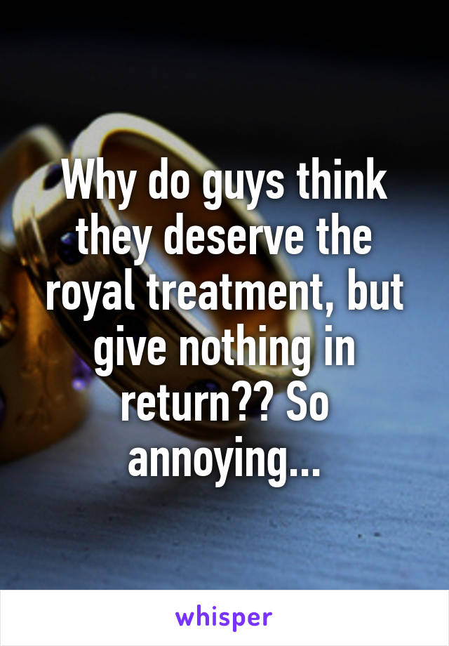 Why do guys think they deserve the royal treatment, but give nothing in return?? So annoying...