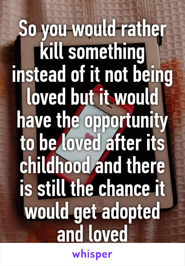 So you would rather kill something instead of it not being loved but it would have the opportunity to be loved after its childhood and there is still the chance it would get adopted and loved