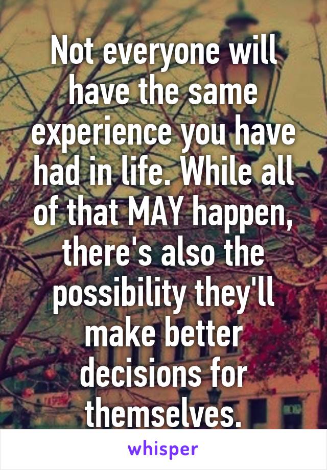 Not everyone will have the same experience you have had in life. While all of that MAY happen, there's also the possibility they'll make better decisions for themselves.