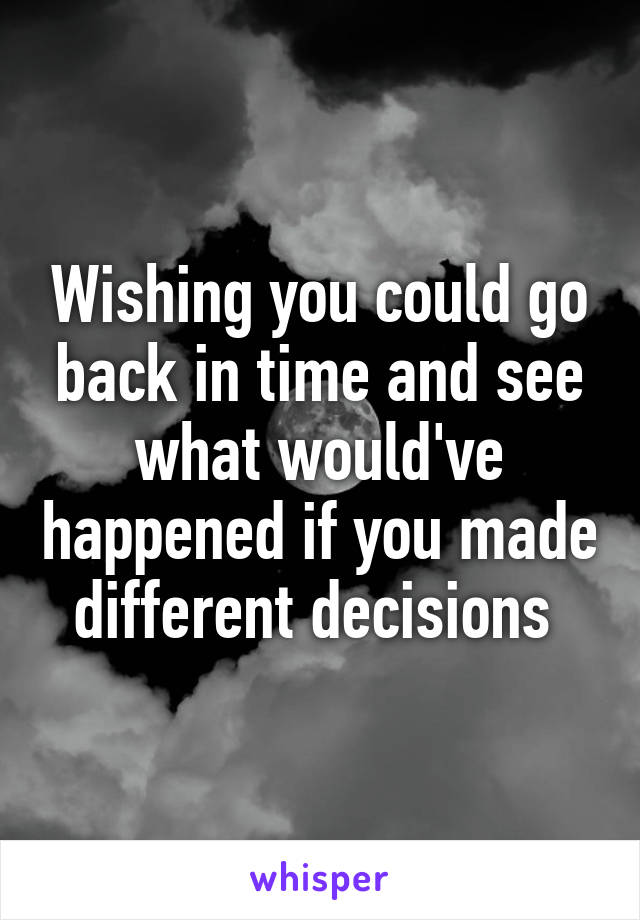 Wishing you could go back in time and see what would've happened if you made different decisions 