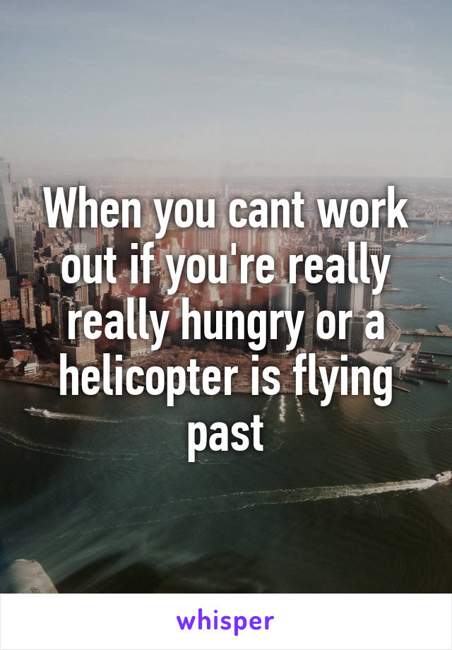 When you cant work out if you're really really hungry or a helicopter is flying past