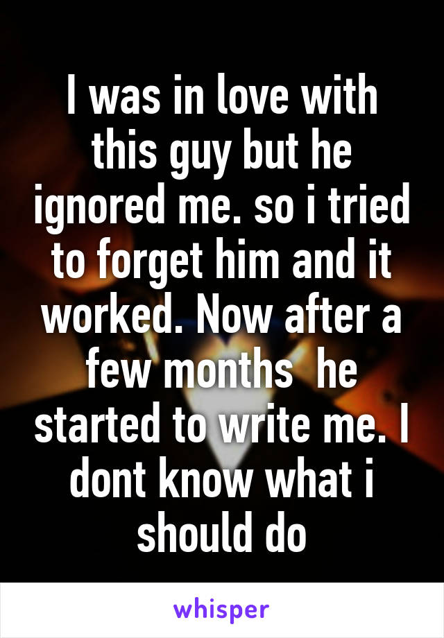 I was in love with this guy but he ignored me. so i tried to forget him and it worked. Now after a few months  he started to write me. I dont know what i should do