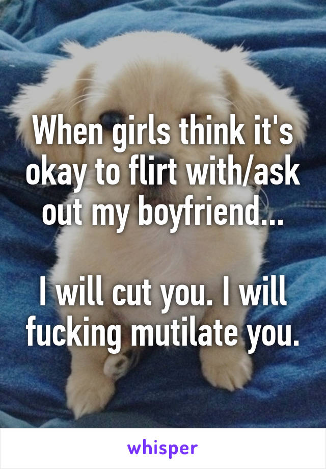 When girls think it's okay to flirt with/ask out my boyfriend...

I will cut you. I will fucking mutilate you.