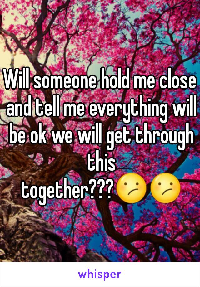 Will someone hold me close and tell me everything will be ok we will get through this together???😕😕