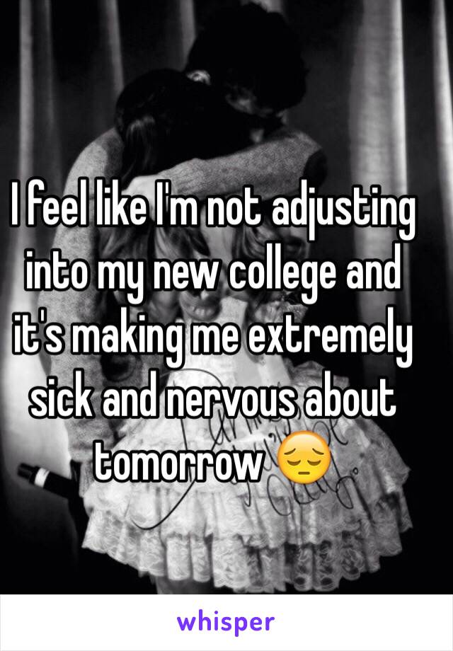 I feel like I'm not adjusting into my new college and it's making me extremely sick and nervous about tomorrow 😔