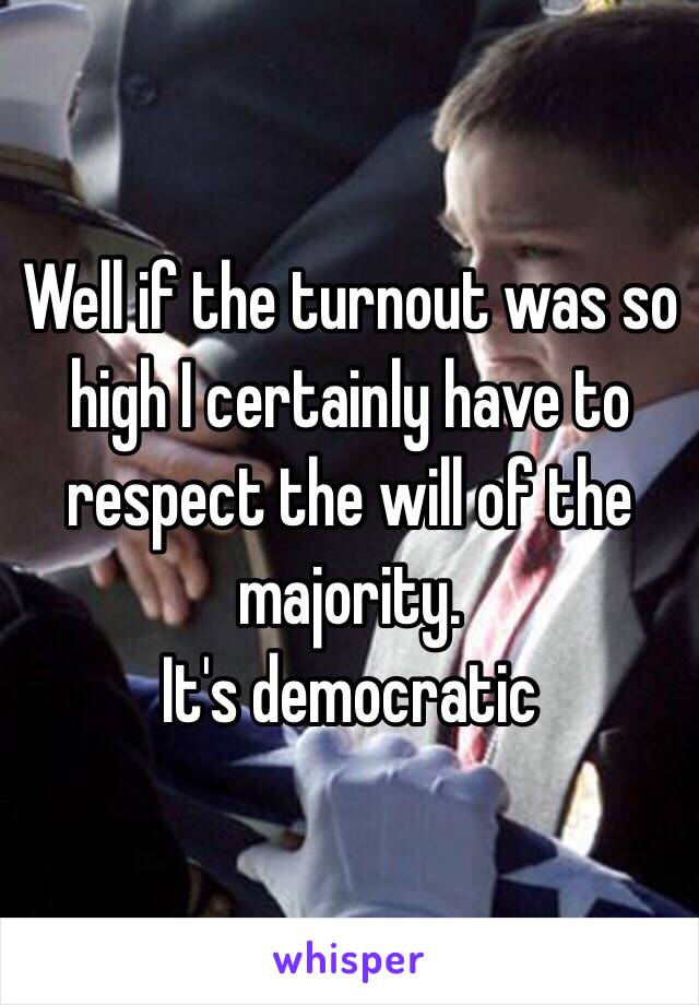 Well if the turnout was so high I certainly have to respect the will of the majority.
It's democratic 