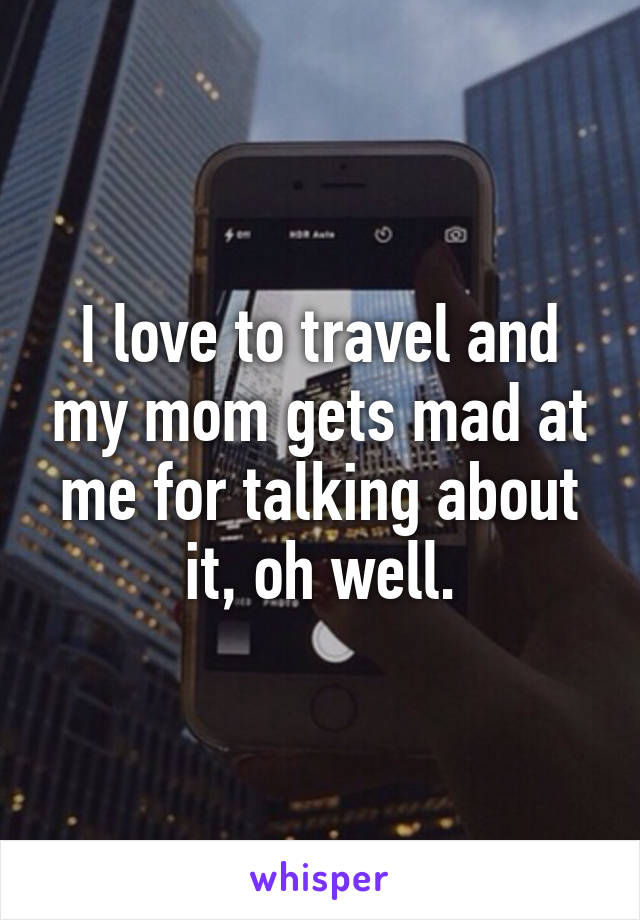 I love to travel and my mom gets mad at me for talking about it, oh well.