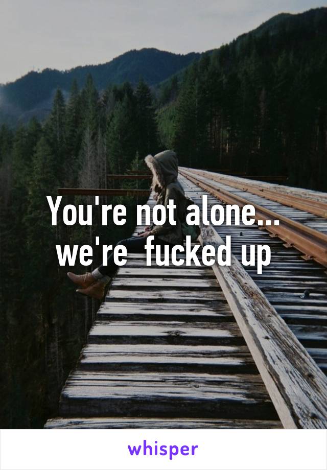 You're not alone... we're  fucked up