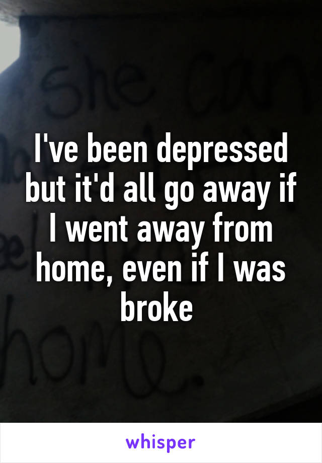 I've been depressed but it'd all go away if I went away from home, even if I was broke 